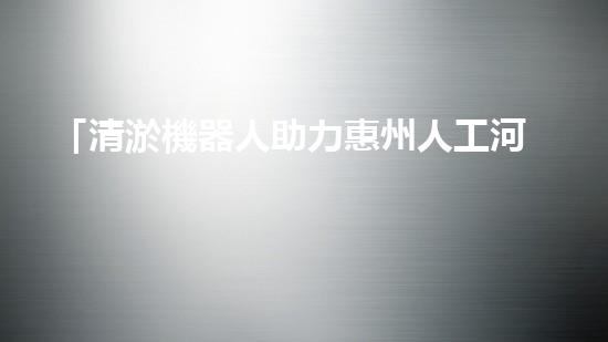「清淤機器人助力惠州人工河道：高效、便捷、節(jié)省人力」